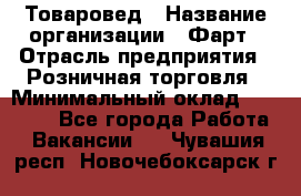 Товаровед › Название организации ­ Фарт › Отрасль предприятия ­ Розничная торговля › Минимальный оклад ­ 15 000 - Все города Работа » Вакансии   . Чувашия респ.,Новочебоксарск г.